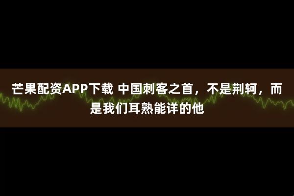 芒果配资APP下载 中国刺客之首，不是荆轲，而是我们耳熟能详的他