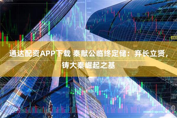 通达配资APP下载 秦献公临终定储：弃长立贤，铸大秦崛起之基