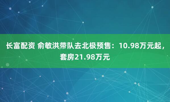 长富配资 俞敏洪带队去北极预售：10.98万元起，套房21.98万元