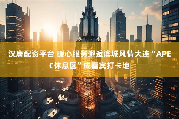 汉唐配资平台 暖心服务邂逅滨城风情大连“APEC休息区”成嘉宾打卡地
