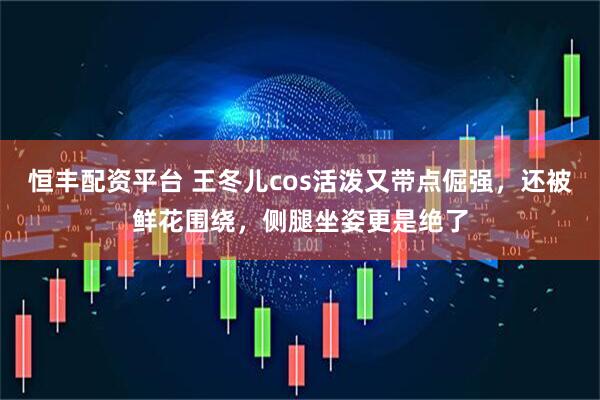 恒丰配资平台 王冬儿cos活泼又带点倔强，还被鲜花围绕，侧腿坐姿更是绝了