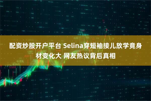 配资炒股开户平台 Selina穿短袖接儿放学竟身材变化大 网友热议背后真相